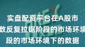 实盘配资平台在A股市场面对指数反复拉锯阶段的市场环境下的数据
