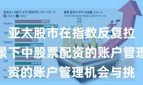 亚太股市在指数反复拉锯阶段背景下中股票配资的账户管理机会与挑